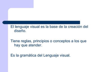 El lenguaje visual es la base de la creación del diseño.  Tiene reglas, principios o conceptos a los que hay que atender. Es la gramática del Lenguaje visual. 