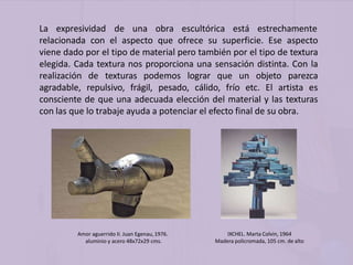 La expresividad de una obra escultórica está estrechamente
relacionada con el aspecto que ofrece su superficie. Ese aspecto
viene dado por el tipo de material pero también por el tipo de textura
elegida. Cada textura nos proporciona una sensación distinta. Con la
realización de texturas podemos lograr que un objeto parezca
agradable, repulsivo, frágil, pesado, cálido, frío etc. El artista es
consciente de que una adecuada elección del material y las texturas
con las que lo trabaje ayuda a potenciar el efecto final de su obra.
Amor aguerrido II. Juan Egenau,1976.
aluminio y acero 48x72x29 cms.
IXCHEL. Marta Colvin, 1964
Madera policromada, 105 cm. de alto
 