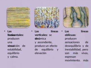 • Las
líneas
horizontales:
producen
una
sensación de
visual
estabilidad,
equilibrio
y calma.
• Las líneas
verticales: se
verá
dinámica
y ascendente,
produce un efecto
de equilibrio y
elevación
líneas
• Las
oblicuas:
producen
sensaciones de
desequilibrio y de
inestabilidad, pero
vivas,
más
son más
expresan
movimiento.
 