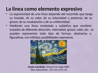 Noche estrellada. Vincent van Gogh,1889.
Óleo sobre lienzo . 73,7 cm x 92,1 cm
La línea como elemento expresivo
• La expresividad de una línea depende del recorrido que tenga
su trazado, de su color, de su intensidad o potencia, de su
grosor, de su modulación y de su uniformidad.
• Mediante una línea modulada y subjetiva que combine
trazados de diferente dirección, intensidad, grosor, color, etc. se
pueden representar todo tipo de formas, abstractas o
figurativas, con infinitas posibilidades expresivas.
 