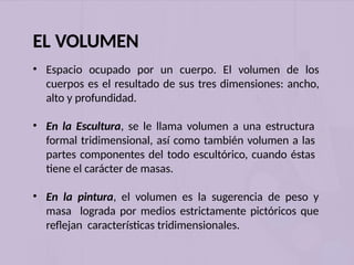 EL VOLUMEN
• Espacio ocupado por un cuerpo. El volumen de los
cuerpos es el resultado de sus tres dimensiones: ancho,
alto y profundidad.
• En la Escultura, se le llama volumen a una estructura
formal tridimensional, así como también volumen a las
partes componentes del todo escultórico, cuando éstas
tiene el carácter de masas.
• En la pintura, el volumen es la sugerencia de peso y
masa lograda por medios estrictamente pictóricos que
reflejan características tridimensionales.
 