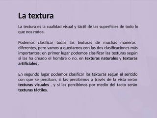 La textura
La textura es la cualidad visual y táctil de las superficies de todo lo
que nos rodea.
Podemos clasificar todas las texturas de muchas maneras
diferentes, pero vamos a quedarnos con las dos clasificaciones más
importantes: en primer lugar podemos clasificar las texturas según
si las ha creado el hombre o no, en texturas naturales y texturas
artificiales .
En segundo lugar podemos clasificar las texturas según el sentido
con que se perciban, si las percibimos a través de la vista serán
texturas visuales , y si las percibimos por medio del tacto serán
texturas táctiles.
 
