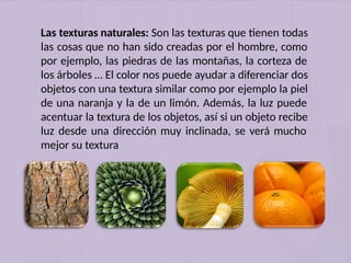 Las texturas naturales: Son las texturas que tienen todas
las cosas que no han sido creadas por el hombre, como
por ejemplo, las piedras de las montañas, la corteza de
los árboles … El color nos puede ayudar a diferenciar dos
objetos con una textura similar como por ejemplo la piel
de una naranja y la de un limón. Además, la luz puede
acentuar la textura de los objetos, así si un objeto recibe
luz desde una dirección muy inclinada, se verá mucho
mejor su textura
 