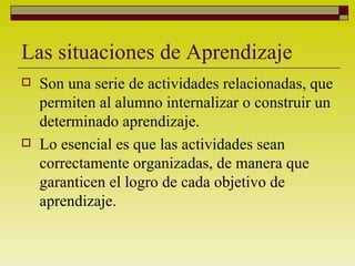 Las situaciones de Aprendizaje Son una serie de actividades relacionadas, que permiten al alumno internalizar o construir un determinado aprendizaje. Lo esencial es que las actividades sean correctamente organizadas, de manera que garanticen el logro de cada objetivo de aprendizaje. 