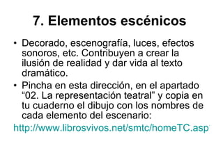 7. Elementos escénicos   Decorado, escenografía, luces, efectos sonoros, etc. Contribuyen a crear la ilusión de realidad y dar vida al texto dramático. Pincha en esta dirección, en el apartado “02. La representación teatral” y copia en tu cuaderno el dibujo con los nombres de cada elemento del escenario: http://www.librosvivos.net/smtc/homeTC.asp?TemaClave=1029 