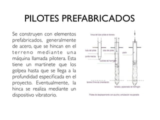 PILOTES PREFABRICADOS
Se construyen con elementos
prefabricados, generalmente
de acero, que se hincan en el
ter reno mediante una
máquina llamada pilotera. Esta
tiene un martinete que los
golpea hasta que se llega a la
profundidad especificada en el
proyecto. Eventualmente, la
hinca se realiza mediante un
dispositivo vibratorio.
 