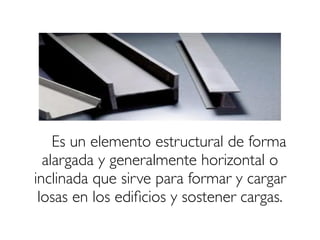 Es un elemento estructural de forma
alargada y generalmente horizontal o
inclinada que sirve para formar y cargar
losas en los edificios y sostener cargas.
 