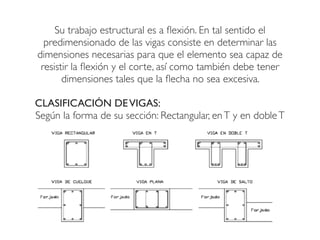 Su trabajo estructural es a flexión. En tal sentido el
predimensionado de las vigas consiste en determinar las
dimensiones necesarias para que el elemento sea capaz de
resistir la flexión y el corte, así como también debe tener
dimensiones tales que la flecha no sea excesiva.
CLASIFICACIÓN DEVIGAS:
Según la forma de su sección: Rectangular, enT y en dobleT
 