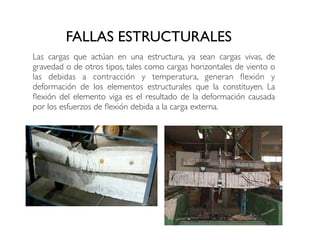 FALLAS ESTRUCTURALES
Las cargas que actúan en una estructura, ya sean cargas vivas, de
gravedad o de otros tipos, tales como cargas horizontales de viento o
las debidas a contracción y temperatura, generan flexión y
deformación de los elementos estructurales que la constituyen. La
flexión del elemento viga es el resultado de la deformación causada
por los esfuerzos de flexión debida a la carga externa.
 