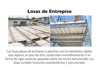 Las losas, placas de entrepiso o planchas son los elementos rígidos
que separan un piso de otro, construidos monolíticamente o en
forma de vigas sucesivas apoyadas sobre los muros estructurales. Las
losas cumplen funciones arquitectónicas y estructurales.
Losas de Entrepiso
 