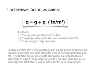 En donde:
- q = carga total que actúa sobre la losa.
- g = carga que actúa sobre la losa en forma permanente.
- p = sobrecarga o carga accidental.
3. DETERMINACIÓN DE LAS CARGAS
q = g + p ( tn/m²)
La carga permanente “g” está constituida por el peso propio de la losa y de
todos los elementos que están adheridos a ella (cielorraso, contrapiso, piso,
etc.), y se la debe calcular de acuerdo al proyecto. La carga accidental o
sobrecarga es la parte de la carga que puede o no estar sobre la losa y su
valor depende del destino o uso de la losa dentro de la construcción.
 