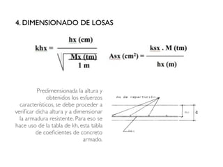 4. DIMENSIONADO DE LOSAS
Predimensionada la altura y
obtenidos los esfuerzos
característicos, se debe proceder a
verificar dicha altura y a dimensionar
la armadura resistente. Para eso se
hace uso de la tabla de kh, esta tabla
de coeficientes de concreto
armado.
 