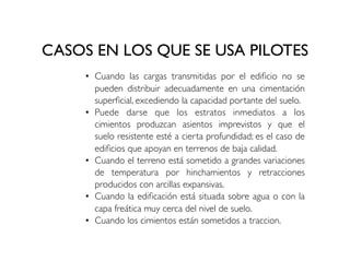 CASOS EN LOS QUE SE USA PILOTES
• Cuando las cargas transmitidas por el edificio no se
pueden distribuir adecuadamente en una cimentación
superficial, excediendo la capacidad portante del suelo.
• Puede darse que los estratos inmediatos a los
cimientos produzcan asientos imprevistos y que el
suelo resistente esté a cierta profundidad; es el caso de
edificios que apoyan en terrenos de baja calidad.
• Cuando el terreno está sometido a grandes variaciones
de temperatura por hinchamientos y retracciones
producidos con arcillas expansivas.
• Cuando la edificación está situada sobre agua o con la
capa freática muy cerca del nivel de suelo.
• Cuando los cimientos están sometidos a traccion.
 