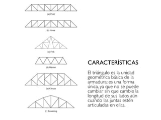 CARACTERÍSTICAS
El triángulo es la unidad
geométrica básica de la
armadura; es una forma
única, ya que no se puede
cambiar sin que cambie la
longitud de sus lados aún
cuando las juntas estén
articuladas en ellas.
 