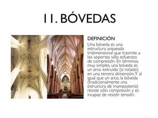 11. BÓVEDAS
DEFINICIÓN
Una bóveda es una
estructura arqueada
tridimensional que trasmite a
los soportes sólo esfuerzos
de compresión. En términos
muy simples, una bóveda es
un arco extruido (o rotado)
en una tercera dimensión.Y al
igual que un arco, la bóveda
(tradicionalmente una
estructura de mampostería)
resiste sólo compresión y es
incapaz de resistir tensión.
 