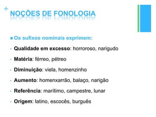 +
NOÇÕES DE FONOLOGIA
 Os sufixos nominais exprimem:
• Qualidade em excesso: horroroso, narigudo
• Matéria: férreo, pétreo
• Diminuição: viela, homenzinho
• Aumento: homenxarrão, balaço, narigão
• Referência: marítimo, campestre, lunar
• Origem: latino, escocês, burguês
 