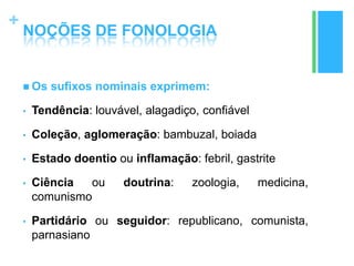 +
NOÇÕES DE FONOLOGIA
 Os sufixos nominais exprimem:
• Tendência: louvável, alagadiço, confiável
• Coleção, aglomeração: bambuzal, boiada
• Estado doentio ou inflamação: febril, gastrite
• Ciência ou doutrina: zoologia, medicina,
comunismo
• Partidário ou seguidor: republicano, comunista,
parnasiano
 