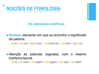 +
NOÇÕES DE FONOLOGIA
Os elementos mórficos
 Radical: elemento em que se encontra o significado
da palavra.
certo – certas – incerteza - certamente – certeiro – incerto
 Atenção às palavras cognatas, com o mesmo
morfema lexical.
ferro – ferreiro – ferragem – ferrugem – ferrado – ferrador
 