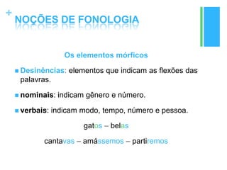 +
NOÇÕES DE FONOLOGIA
Os elementos mórficos
 Desinências: elementos que indicam as flexões das
palavras.
 nominais: indicam gênero e número.
 verbais: indicam modo, tempo, número e pessoa.
gatos – belas
cantavas – amássemos – partiremos
 
