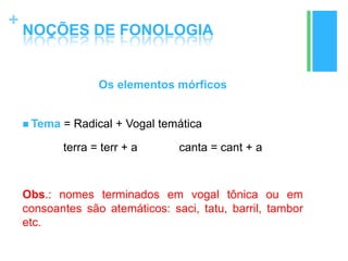 +
NOÇÕES DE FONOLOGIA
Os elementos mórficos
 Tema = Radical + Vogal temática
terra = terr + a canta = cant + a
Obs.: nomes terminados em vogal tônica ou em
consoantes são atemáticos: saci, tatu, barril, tambor
etc.
 