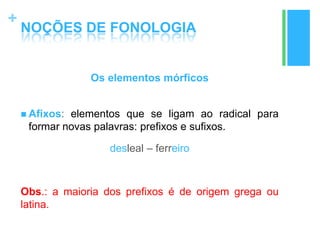 +
NOÇÕES DE FONOLOGIA
Os elementos mórficos
 Afixos: elementos que se ligam ao radical para
formar novas palavras: prefixos e sufixos.
desleal – ferreiro
Obs.: a maioria dos prefixos é de origem grega ou
latina.
 