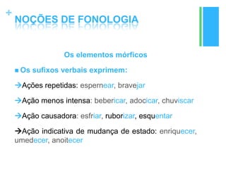 +
NOÇÕES DE FONOLOGIA
Os elementos mórficos
 Os sufixos verbais exprimem:
Ações repetidas: espernear, bravejar
Ação menos intensa: bebericar, adocicar, chuviscar
Ação causadora: esfriar, ruborizar, esquentar
Ação indicativa de mudança de estado: enriquecer,
umedecer, anoitecer
 