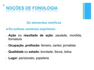 +
NOÇÕES DE FONOLOGIA
Os elementos mórficos
 Os sufixos nominais exprimem:
• Ação ou resultado de ação: paulada, mordida,
formatura
• Ocupação, profissão: ferreiro, cantor, jornalista
• Qualidade ou estado: bondade, feiura, tolice
• Lugar: pensionato, papelaria
 