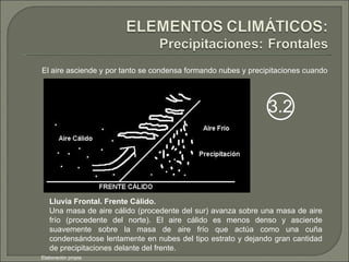 El aire asciende y por tanto se condensa formando nubes y precipitaciones cuando Lluvia Frontal. Frente Cálido. Una masa de aire cálido (procedente del sur) avanza sobre una masa de aire frío (procedente del norte). El aire cálido es menos denso y asciende suavemente sobre la masa de aire frío que actúa como una cuña condensándose lentamente en nubes del tipo estrato y dejando gran cantidad de precipitaciones delante del frente. Elaboración propia 3.2 