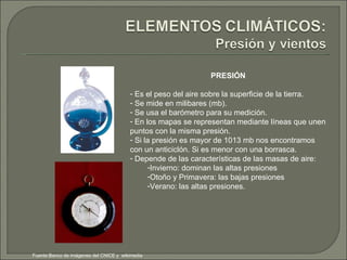 PRESIÓN Es el peso del aire sobre la superficie de la tierra. Se mide en milibares (mb). Se usa el barómetro para su medición. En los mapas se representan mediante líneas que unen puntos con la misma presión. Si la presión es mayor de 1013 mb nos encontramos con un anticiclón. Si es menor con una borrasca. Depende de las características de las masas de aire: Invierno: dominan las altas presiones Otoño y Primavera: las bajas presiones Verano: las altas presiones. Fuente:Banco de imágenes del CNICE y  wikimedia 