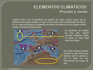 Cuanto mayor sea el gradiente de presión (es decir cuanto mayor sea la diferencia de presión desde un lugar a otro) mayor será la intensidad del viento. En un mapa del tiempo el gradiente de presión se observa en los lugares donde existen muchas isobaras juntas. El gradiente de presión es muy alto, existen muchas isobaras juntas, el viento en este lugar será muy fuerte No existe ninguna isobara próxima lo que indica que apenas varía la presión y por lo tanto no hay movimiento de masas de aire  Fuente:elmundo.es 