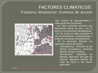 Son centros de altas(anticiclón) o bajas presiones (borrascas). Las altas presiones provocan que desciendan masas de aire y por lo tanto no se produzcan precipitaciones. En las zonas de bajas presiones el aire es ascendente, condensándose y pudiendo producirse precipitaciones. En la península dominan los siguientes centros de acción: Anticiclónicos:  Anticiclón de las Azores, Escandinavo, Anticiclón térmico europeo e iberico. Borrascosos: Depresión de Islandia; depresión del golfo de Génova; depresión térmica del norte de África y del interior peninsular. Fuente:  http://www.cdlibre.org/pau/2003S/PAU_CV_2003S_CTM_02g.jpg   