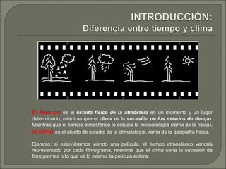 El  tiempo  es el  estado físico de la atmósfera  en un momento y un lugar determinado, mientras que el  clima  es la  sucesión de los estados de tiempo . Mientras que el tiempo atmosférico lo estudia la meteorología (rama de la física),  el clima  es el objeto de estudio de la climatología, rama de la geografía física.  Ejemplo: si estuviéramos viendo una película, el tiempo atmosférico vendría representado por cada filmograma, mientras que el clima sería la sucesión de filmogramas o lo que es lo mismo, la película entera. 