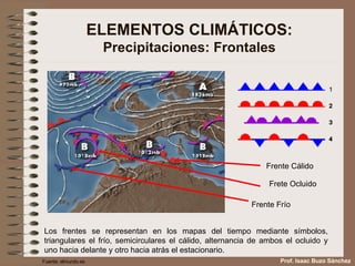 ELEMENTOS CLIMÁTICOS: Precipitaciones: Frontales Los frentes se representan en los mapas del tiempo mediante símbolos, triangulares el frío, semicirculares el cálido, alternancia de ambos el ocluido y uno hacia delante y otro hacia atrás el estacionario. Frente Cálido Frete Ocluido Frente Frío Fuente: elmundo.es Prof. Isaac Buzo Sánchez 