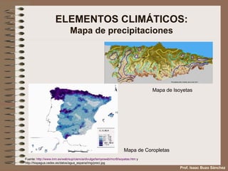 ELEMENTOS CLIMÁTICOS: Mapa de precipitaciones Mapa de Isoyetas Mapa de Coropletas Fuente:  http:// www . inm .es/web/ sup /ciencia/divulga/ tempoweb /mcr8/isoyetas. htm  y  http://hispagua.cedex.es/datos/agua_espana/img/preci.jpg Prof. Isaac Buzo Sánchez 