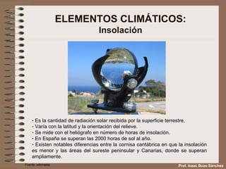ELEMENTOS CLIMÁTICOS: Insolación Es la cantidad de radiación solar recibida por la superficie terrestre. Varía con la latitud y la orientación del relieve. Se mide con el heliógrafo en número de horas de insolación. En España se superan las 2000 horas de sol al año. Existen notables diferencias entre la cornisa cantábrica en que la insolación es menor y las áreas del sureste peninsular y Canarias, donde se superan ampliamente. Fuente: wikimedia Prof. Isaac Buzo Sánchez 