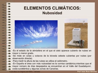 ELEMENTOS CLIMÁTICOS: Nubosidad -Es el estado de la atmósfera en el que el cielo aparece cubierto de nubes en mayor o menor grado. Se mide en octas u octavos de la bóveda celeste cubiertas por nubes (por observación directa). Para medir la altura de las nubes se utiliza el ceilómetro. -En España el área con más nubosidad es la cornisa cantábrica,mientras que el mayor número de días despejados se encuentran en el Valle del Guadalquivir, costa suratlántica y algunas zonas de Canarias. Fuente:Banco de imágenes del CNICE y  wikimedia Prof. Isaac Buzo Sánchez 