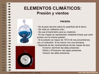 ELEMENTOS CLIMÁTICOS: Presión y vientos PRESIÓN Es el peso del aire sobre la superficie de la tierra. Se mide en milibares (mb). Se usa el barómetro para su medición. En los mapas se representan mediante líneas que unen puntos con la misma presión. Si la presión es mayor de 1013 mb nos encontramos con un anticiclón. Si es menor con una borrasca. Depende de las características de las masas de aire: Invierno: dominan las altas presiones Otoño y Primavera: las bajas presiones Verano: las altas presiones. Fuente:Banco de imágenes del CNICE y  wikimedia Prof. Isaac Buzo Sánchez 