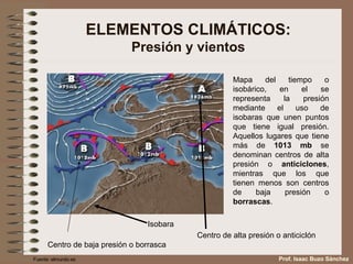 ELEMENTOS CLIMÁTICOS: Presión y vientos Mapa del tiempo o isobárico, en el se representa la presión mediante el uso de isobaras que unen puntos que tiene igual presión. Aquellos lugares que tiene más de  1013 mb  se denominan centros de alta presión o  anticiclones , mientras que los que tienen menos son centros de baja presión o  borrascas . Isobara Centro de alta presión o anticiclón Centro de baja presión o borrasca Fuente: elmundo.es Prof. Isaac Buzo Sánchez 