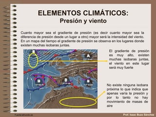ELEMENTOS CLIMÁTICOS: Presión y viento Cuanto mayor sea el gradiente de presión (es decir cuanto mayor sea la diferencia de presión desde un lugar a otro) mayor será la intensidad del viento. En un mapa del tiempo el gradiente de presión se observa en los lugares donde existen muchas isobaras juntas. El gradiente de presión es muy alto, existen muchas isobaras juntas, el viento en este lugar será muy fuerte No existe ninguna isobara próxima lo que indica que apenas varía la presión y por lo tanto no hay movimiento de masas de aire  Fuente:elmundo.es Prof. Isaac Buzo Sánchez 