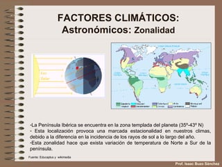 FACTORES CLIMÁTICOS: Astronómicos:  Zonalidad La Península Ibérica se encuentra en la zona templada del planeta (35º-43º N) Esta localización provoca una marcada estacionalidad en nuestros climas, debido a la diferencia en la incidencia de los rayos de sol a lo largo del año.  Esta zonalidad hace que exista variación de temperatura de Norte a Sur de la península.  Fuente: Educaplus y  wikimedia Prof. Isaac Buzo Sánchez 