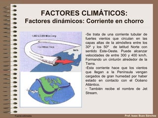 FACTORES CLIMÁTICOS: Factores dinámicos: Corriente en chorro Se trata de una corriente tubular de fuertes vientos que circulan en las capas altas de la atmósfera entre los 30º y los 50º  de latitud Norte con sentido Oeste-Este. Puede alcanzar velocidades de entre 300 y 400 km/h. Formando un cinturón alrededor de la Tierra.  Esta corriente hace que los vientos que llegan a la Península vengan cargados de gran humedad por haber estado en contacto con el Océano Atlántico. También recibe el nombre de Jet Stream. Fuente:wikimedia Prof. Isaac Buzo Sánchez 