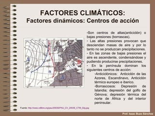 FACTORES CLIMÁTICOS: Factores dinámicos: Centros de acción Son centros de altas(anticiclón) o bajas presiones (borrascas). Las altas presiones provocan que desciendan masas de aire y por lo tanto no se produzcan precipitaciones. En las zonas de bajas presiones el aire es ascendente, condensándose y pudiendo producirse precipitaciones. En la península dominan los siguientes centros de acción: Anticiclónicos:  Anticiclón de las Azores, Escandinavo, Anticiclón térmico europeo e iberico. Borrascosos: Depresión de Islandia; depresión del golfo de Génova; depresión térmica del norte de África y del interior peninsular. Fuente:  http://www.cdlibre.org/pau/2003S/PAU_CV_2003S_CTM_02g.jpg   Prof. Isaac Buzo Sánchez 