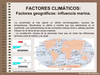 FACTORES CLIMÁTICOS: Factores geográficos: influencia marina. La proximidad al mar ejerce un efecto termorregulador, suaviza las temperaturas, diluyéndose su efecto a medida que nos adentramos en el continente. Las características de las corrientes marinas (frías o cálidas) también influyen en el clima de las zonas costeras. La constitución maciza de la península hace que se noten las diferencias térmicas entre el interior y la costa. Fuente:wikimedia y elaboración propia Prof. Isaac Buzo Sánchez INVIERNO VERANO 