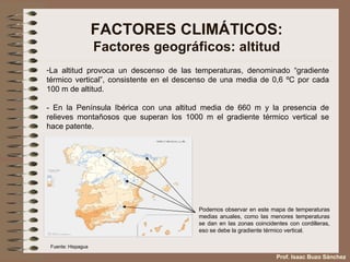 FACTORES CLIMÁTICOS: Factores geográficos: altitud La altitud provoca un descenso de las temperaturas, denominado “gradiente térmico vertical”, consistente en el descenso de una media de 0,6 ºC por cada 100 m de altitud.  - En la Península Ibérica con una altitud media de 660 m y la presencia de relieves montañosos que superan los 1000 m el gradiente térmico vertical se hace patente. Podemos observar en este mapa de temperaturas medias anuales, como las menores temperaturas se dan en las zonas coincidentes con cordilleras, eso se debe la gradiente térmico vertical. Fuente: Hispagua Prof. Isaac Buzo Sánchez 