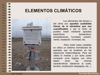 ELEMENTOS CLIMÁTICOS Los elementos del tiempo o del clima son  aquellas cualidades físicas de la atmósfera que son cuantificables  y por lo tanto se pueden medir mediante aparatos específicos: temperatura, precipitaciones, humedad, presión, viento, insolación, humedad, etc. -Para medir estas variables se utiliza un sistema normalizado de aparatos que se localizan en las estaciones meteorológicas. Para ser válida la medida y por tanto poder comparar unos lugares con otros deben tener las mismas características (distancia al suelo, tamaño, localización despejada, etc...) Fuente: wikimedia Prof. Isaac Buzo Sánchez 