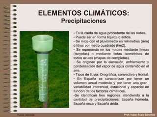 ELEMENTOS CLIMÁTICOS: Precipitaciones Es la caída de agua procedente de las nubes. Puede ser en forma líquida o sólida. Se mide con el pluviómetro en milímetros (mm) o litros por metro cuadrado (l/m2). Se representa en los mapas mediante líneas (Isoyetas) o mediante tintas isométricas de todos azules (mapas de coropletas). Se originan por la elevación, enfriamiento y condensación del vapor de agua contenido en el aire. Tipos de lluvia: Orográfica, convectiva y frontal. En España se caracterizan por tener un volumen anual modesto y por tener una gran  variabilidad interanual, estacional y espacial en función de los factores climáticos. Se identifican tres regiones atendiendo a la cantidad de preicipitaciones: España húmeda, España seca y España árida. Fuente: wikimedia Prof. Isaac Buzo Sánchez 