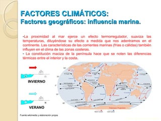 FACTORES CLIMÁTICOS:FACTORES CLIMÁTICOS:
Factores geográficos: influencia marina.Factores geográficos: influencia marina.
-La proximidad al mar ejerce un efecto termorregulador, suaviza las
temperaturas, diluyéndose su efecto a medida que nos adentramos en el
continente. Las características de las corrientes marinas (frías o cálidas) también
influyen en el clima de las zonas costeras.
- La constitución maciza de la península hace que se noten las diferencias
térmicas entre el interior y la costa.
INVIERNO
VERANO
Fuente:wikimedia y elaboración propia
Prof. Isaac Buzo Sánchez
 