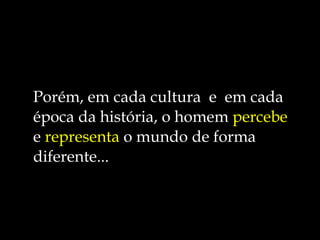 Porém, em cada cultura  e  em cada época da história, o homem  percebe  e  representa  o mundo de forma diferente... 