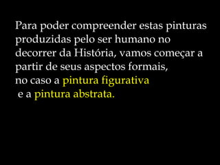 Para poder compreender estas pinturas  produzidas pelo ser humano no  decorrer da História, vamos começar a  partir de seus aspectos formais, no caso a  pintura figurativa e a  pintura abstrata. 