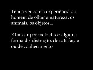 Tem a ver com a experiência do homem de olhar a natureza, os animais, os objetos... E buscar por meio disso alguma forma de  distração, de satisfação ou de conhecimento. 